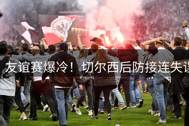 友谊赛爆冷！切尔西后防接连失误 3-4遭澳超弱旅逆转