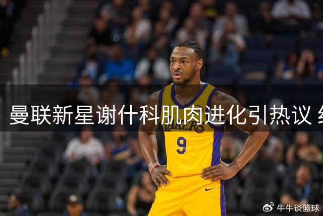 曼联新星谢什科肌肉进化引热议 红魔锋线或将迎来蜕变契机？