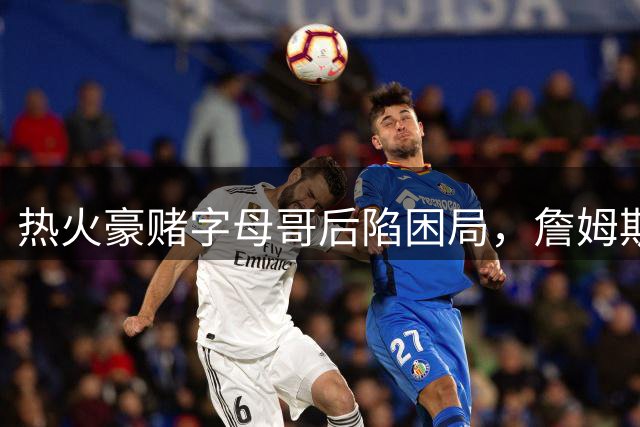 热火豪赌字母哥后陷困局，詹姆斯成最后拼图？
